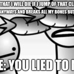 I WAS LIED TO & I'M NOT HAPPY >:( | PEOPLE SAY THAT I WILL DIE IF I JUMP OF THAT CLIFF I WILL DIE; ME: DOSE IT ANYWAYS AND BREAKS ALL MY BONES BUT DOES NOT DIE; ME: YOU LIED TO ME | image tagged in asdf you lied to me,yeet,man jumping off a cliff | made w/ Imgflip meme maker