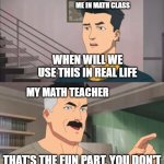Teach us useful things | ME IN MATH CLASS; WHEN WILL WE USE THIS IN REAL LIFE; MY MATH TEACHER; THAT'S THE FUN PART, YOU DON'T | image tagged in that s the fun part,math,in real life,memes,meme,school | made w/ Imgflip meme maker
