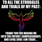 Black background phoenix | TO ALL THE STRUGGLES AND TRIALS OF MY PAST:; THANK YOU FOR MAKING ME INTO THE PATIENT, COMPASSIONATE, AND LOYAL SOUL I AM TODAY. . . | image tagged in black background phoenix | made w/ Imgflip meme maker