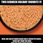 Easy Recipe | NEED A QUICK EASY RECIPE THIS HOLIDAY SEASON ???  TRY THIS REDNECK HOLIDAY FAVORITE !!! NEED: ONE CAN OF BAKED BEANS AND A FROZEN PIE CRUST…
 SERVE HOT FROM THE OVEN
HMU FOR MORE GREAT RECIPES
YOUR WELCOME | image tagged in baked bean pie | made w/ Imgflip meme maker