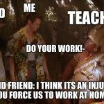Just there to do work | FRIEND; ME; TEACHER; DO YOUR WORK!-; ME AND FRIEND: I THINK ITS AN INJUSTICE THAT YOU FORCE US TO WORK AT HOME B/C... | image tagged in ace ventura 2 | made w/ Imgflip meme maker