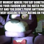 Pissed Off Bonnie FNAF | THAT MOMENT WHERE YOU SAY SOMETHING DEFENDING YOUR FANDOM AND THE HATER PRETENDS IT DOESN'T EXIST AND YOU DIDN'T PROVE ANYTHING,THEREFORE THEY HAVE EVERY REASON TO KEEP HATING ON YOUR FANDOM | image tagged in pissed off bonnie fnaf,fandom,five nights at freddy's,bonnie,freddy fazbear,the furry fandom | made w/ Imgflip meme maker