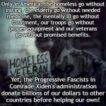 Only in America | Only in America: the homeless go without
eating, the elderly go without needed
medicine, the mentally ill go without
treatment, our troops go without
proper equipment and our veterans
go without promised benefits. Yet, the Progressive Fascists in
Comrade Xiden's administration
donate billions of our dollars to other
countries before helping our own! | image tagged in homeless veteran | made w/ Imgflip meme maker