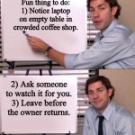 Coffee shop Fun | Fun thing to do:
1) Notice laptop on empty table in crowded coffee shop. 2) Ask someone to watch it for you.
3) Leave before the owner retur | image tagged in jim halpert explains | made w/ Imgflip meme maker