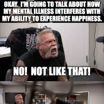 No!  Not like that! | BE YOUR FULL AUTHENTIC
SELF AND TALK ABOUT
WHAT MAKES YOU HAPPY. OKAY.  I'M GOING TO TALK ABOUT HOW
MY MENTAL ILLNESS INTERFERES WITH
MY ABILITY TO EXPERIENCE HAPPINESS. NO!  NOT LIKE THAT! BUT THAT'S WHAT YOU JUST SAID TO DO! "AUTHENTIC SELF" IS ACTUALLY JUST CODE FOR "THE PARTS OF YOU THAT PEOPLE WANT TO SEE". | image tagged in pawn shop | made w/ Imgflip meme maker