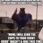 Officer Earl Running | MY MOM'S WINDOW VIEW WHEN SHE SAYS I OWE HER MONEY BECAUSE IT'S CHRISTMAS; "MOM,I WILL SEND THE COPS TO YOUR FRONT DOOR" WASN'T A JOKE THIS TIME | image tagged in officer earl running,moms,mom,evil mom | made w/ Imgflip meme maker