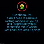 I’m back! Thanks to my 265 followers! | Fun stream, I’m back! I hope to continue making memes for you all, and I appreciate you all for getting me to where I am now. Let’s keep it going! | image tagged in premium vomit | made w/ Imgflip meme maker