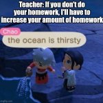 Teachers be like | Teacher: If you don't do your homework, I'll have to increase your amount of homework | image tagged in the ocean is thirsty | made w/ Imgflip meme maker