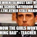 relatable anyone? | MY FACE WHEN I ALMOST SHIT MY PANTS GOING TO THE SCHOOL BATHROOM JUST TO HEAR SOME GIRLS I THE OTHER STALL MAKING A TIK TOK; "I KNOW THE GIRLS WONT DO ANYTHING BAD" - TEACHER 2022 | image tagged in my face when | made w/ Imgflip meme maker