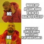 3am in a nutshell | WAKE UP AT 3AM AND THEN GO BACK TO SLEEP WAKEUP AT 3AM TO DRINK WATER AND PLAY VIDEO GAMES ME ME | image tagged in drake blank | made w/ Imgflip meme maker
