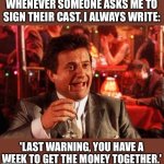 Goodfellas | WHENEVER SOMEONE ASKS ME TO SIGN THEIR CAST, I ALWAYS WRITE:; 'LAST WARNING, YOU HAVE A WEEK TO GET THE MONEY TOGETHER.' | image tagged in joe pesci goodfellas | made w/ Imgflip meme maker