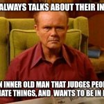 Inner Old Man | EVERYONE ALWAYS TALKS ABOUT THEIR INNER CHILD. I HAVE AN INNER OLD MAN THAT JUDGES PEOPLE, SAYS INAPPROPRIATE THINGS, AND  WANTS TO BE IN BED BY 9PM. | image tagged in red forman dumbass | made w/ Imgflip meme maker