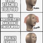 panick | YOU HAVE A FIRE DRILL; REALIZE YOUR TEACHER TOLD YOU; THE NOISE STARTS AND DIDN'T FINISH WORK; REALIZE IT YOUR LAST PERIOD; IT WAS ACTUALLY A BOMB SCARE AND A SCHOOL SHOOTER | image tagged in panik calm panik calm paaannnnikkkkk,school,middle school,high school,funny memes | made w/ Imgflip meme maker