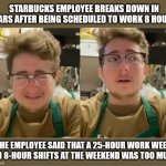 Truth is Stranger Than Fiction | STARBUCKS EMPLOYEE BREAKS DOWN IN TEARS AFTER BEING SCHEDULED TO WORK 8 HOURS; THE EMPLOYEE SAID THAT A 25-HOUR WORK WEEK AND 8-HOUR SHIFTS AT THE WEEKEND WAS TOO MUCH | image tagged in starbucks | made w/ Imgflip meme maker