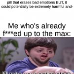 when you don't care about the side affects | Scientists: We've come out with a pill that erases bad emotions BUT, it could potentially be extremely harmful and- Me who's already f***ed  | image tagged in i'll take your entire stock | made w/ Imgflip meme maker