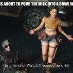 Hey psycho! Watch the merchandise! | POV: SOMEONE IS ABOUT TO POUR THE MILK INTO A BOWL WITHOUT CEREAL | image tagged in hey psycho watch the merchandise | made w/ Imgflip meme maker