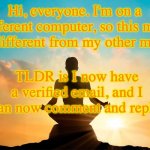 WOO HOO! | Hi, everyone. I'm on a different computer, so this may look different from my other memes. TLDR is I now have a verified email, and I can now comment and reply. | image tagged in calm person | made w/ Imgflip meme maker