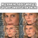starting to become an introvert | ME THINKING ABOUT WHAT TO SAY IN A CONVERSATION ONLINE | image tagged in calculating meme | made w/ Imgflip meme maker