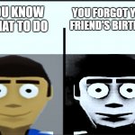 don't forget your friend's birthday | YOU KNOW WHAT TO DO; YOU FORGOT YOUR FRIEND'S BIRTHDAY | image tagged in jeff becoming uncanny | made w/ Imgflip meme maker