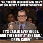 There’s a support group for EVERYTHING | “OH, YOU HATE YOUR JOB? WHY DIDN'T YOU SAY SO? THERE'S A SUPPORT GROUP FOR THAT. IT'S CALLED EVERYBODY, AND THEY MEET AT THE BAR.”
― DREW CAREY ― | image tagged in drew carey,job,workplace,bar | made w/ Imgflip meme maker