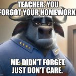 Chief Bogo Doesn't Care | TEACHER: YOU FORGOT YOUR HOMEWORK! ME: DIDN'T FORGET. JUST DON'T CARE. | image tagged in chief bogo doesn't care,zootopia,i don't care,school,funny,memes | made w/ Imgflip meme maker