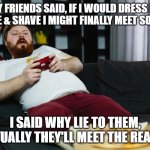 The Real You | MY FRIENDS SAID, IF I WOULD DRESS UP A LITTLE & SHAVE I MIGHT FINALLY MEET SOMEONE. I SAID WHY LIE TO THEM, EVENTUALLY THEY'LL MEET THE REAL YOU. | image tagged in why | made w/ Imgflip meme maker