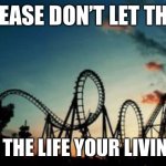roller coaster | PLEASE DON’T LET THIS; BE THE LIFE YOUR LIVING.. | image tagged in roller coaster | made w/ Imgflip meme maker