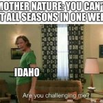 bro one day is like 60 and sunny then the next is 20 and snowing | MOTHER NATURE: YOU CAN'T FIT ALL SEASONS IN ONE WEEK IDAHO | image tagged in are you challenging me | made w/ Imgflip meme maker