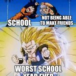 facts | NOT BEING ABLE TO MAKE FRIENDS; SCHOOL; WORST SCHOOL YEAR EVER | image tagged in dbz fusion | made w/ Imgflip meme maker
