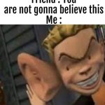 so true | Friend : You are not gonna believe this
Me : | image tagged in big ears | made w/ Imgflip meme maker