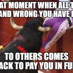 Karma | THAT MOMENT WHEN ALL THE BAD AND WRONG YOU HAVE DONE; TO OTHERS COMES BACK TO PAY YOU IN FULL | image tagged in karma,that moment when,pain,life,bad day,hilarious memes | made w/ Imgflip meme maker