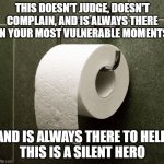 Heroes | THIS DOESN'T JUDGE, DOESN'T COMPLAIN, AND IS ALWAYS THERE IN YOUR MOST VULNERABLE MOMENTS; AND IS ALWAYS THERE TO HELP.
THIS IS A SILENT HERO | image tagged in toilet paper roll,friend,helpful,bathroom humor,recycle,priorities | made w/ Imgflip meme maker