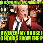 Pub | THE PUB IS TEN MINUTES FROM MY HOUSE. HOWEVER, MY HOUSE IS TWO HOURS FROM THE PUB. | image tagged in al murray,pub 10 minutes from house,my house,2hours from pub,drinking,fun | made w/ Imgflip meme maker