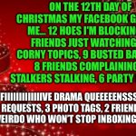 12 days of Christmas | ON THE 12TH DAY OF CHRISTMAS MY FACEBOOK GAVE TO ME… 12 HOES I'M BLOCKING, 11 FRIENDS JUST WATCHING, 10 CORNY TOPICS, 9 BUSTED BARBIES, 8 FRIENDS COMPLAINING, 7 STALKERS STALKING, 6 PARTY INVITES, FIIIIIIIIIIIIIVE DRAMA QUEEEEENSSSSS, 4 GAME REQUESTS, 3 PHOTO TAGS, 2 FRIENDS-A-POKIN & A WEIRDO WHO WON’T STOP INBOXING MEEEEE... | image tagged in from the laica's merry christmas | made w/ Imgflip meme maker