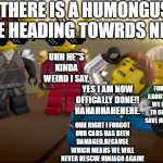 every has the one dramatic friend. | THERE IS A HUMONGUS SNAKE HEADING TOWRDS NINJAGO; UHH HE"S KINDA WEIRD I SAY. ARE YOU DONE YET? FORGET ABOUT THAT WE HAVE TO GO AND SAVE NINJAGO. OR ELSE IT WILL BE IN THE HANDS OF LORD GARMADON! DUN DUN DUN!. YES I AM NOW OFFICALLY DONE!! HAHAHHAHEHEHE. OHH RIGHT I FORGOT OUR CARS HAS BEEN DAMAGED.BECAUSE WHICH MEANS WE WILL NEVER RESCUE NINJAGO AGAIN! | image tagged in every has the one dramatic friend | made w/ Imgflip meme maker