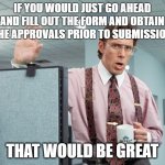 Complete your forms! | IF YOU WOULD JUST GO AHEAD AND FILL OUT THE FORM AND OBTAIN THE APPROVALS PRIOR TO SUBMISSION; THAT WOULD BE GREAT | image tagged in office space | made w/ Imgflip meme maker