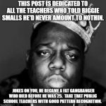 Patterns | THIS POST IS DEDICATED TO ALL THE TEACHERS WHO TOLD BIGGIE SMALLS HE'D NEVER AMOUNT TO NOTHIN. JOKES ON YOU, HE BECAME A FAT GANGBANGER WHO DIED BEFORE HE WAS 25.  TAKE THAT PUBLIC SCHOOL TEACHERS WITH GOOD PATTERN RECOGNITION. | image tagged in king biggie smalls | made w/ Imgflip meme maker