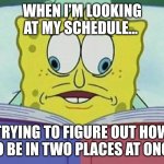spongebob cross eyes | WHEN I'M LOOKING AT MY SCHEDULE... TRYING TO FIGURE OUT HOW TO BE IN TWO PLACES AT ONCE | image tagged in spongebob cross eyes | made w/ Imgflip meme maker