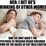 Vegan | HER: I BET HE’S THINKING OF OTHER WOMEN; HIM: SO, WHY AREN’T THE PICTURES OF MISSING VEGAN CHILDREN SHOWN ON THE BACKS OF SOY MILK CARTONS. | image tagged in i bet he's thinking of other woman | made w/ Imgflip meme maker