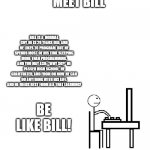 This is bill | MEET BILL; BILL IS A  NORMAL GUY, HE IS 20 YEARS OLD, AND HE LIKES TO PROGRAM. BUT HE SPENDS MOST OF HIS TIME SLEEPING MORE THAN PROGRAMMING, AND YOU MAY ASK: "WHY SO?" HE PASSED HIGH SCHOOL. HE GRADTUATED, AND FROM ON NOW HE CAN DO ANYTHING WITH HIS LIFE. AND HE NEEDS REST FROM ALL THAT LEARNING! BE LIKE BILL! | image tagged in this is bill,be like bill,school | made w/ Imgflip meme maker