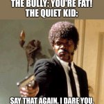 The quiet kid has it all | THE BULLY: YOU'RE FAT!
THE QUIET KID:; SAY THAT AGAIN. I DARE YOU. | image tagged in memes,say that again i dare you,bullying,bully | made w/ Imgflip meme maker