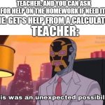This was an unexpected possibility | TEACHER: AND YOU CAN ASK FOR HELP ON THE HOMEWORK IF NEED IT! ME: GET'S HELP FROM A CALCULATOR; TEACHER: | image tagged in this was an unexpected possibility | made w/ Imgflip meme maker