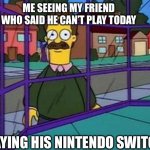 Creepy Flanders | ME SEEING MY FRIEND WHO SAID HE CAN’T PLAY TODAY; PLAYING HIS NINTENDO SWITCH | image tagged in creepy flanders | made w/ Imgflip meme maker