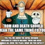 Royal Ontario Museum is ROM. Therefore is Death. | "ROM AND DEATH SHOULD MEAN THE SAME THING TO YOU"; YES, YES, WE KNOW THE ROYAL ONTARIO MUSEUM IS A HEALTH HAZARD. THERE ARE DEAD ANIMALS ALL OVER THE PLACE, WHAT DO YOU EXPECT? | image tagged in dr livesey rom and death | made w/ Imgflip meme maker
