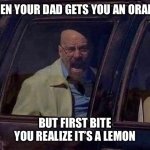 Dad insanity | WHEN YOUR DAD GETS YOU AN ORANGE; BUT FIRST BITE YOU REALIZE IT’S A LEMON | image tagged in walter white screaming at hank | made w/ Imgflip meme maker