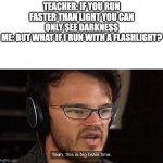 genius | TEACHER: IF YOU RUN FASTER THAN LIGHT YOU CAN ONLY SEE DARKNESS
ME: BUT WHAT IF I RUN WITH A FLASHLIGHT? | image tagged in it's big brain time,light,memes,big brain,smort | made w/ Imgflip meme maker