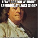 Ben Franklin knows how Costco works… | WHY CAN YOU NOT LEAVE COSTCO WITHOUT SPENDING AT LEAST $100? BEN FRANKLIN KNOWS. | image tagged in ben franklin | made w/ Imgflip meme maker