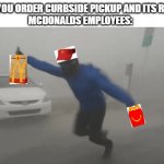 THE MCDONALDS EMPLOYEES | WHEN YOU ORDER CURBSIDE PICKUP AND ITS RAINING
MCDONALDS EMPLOYEES: | image tagged in windy hurricane reporter | made w/ Imgflip meme maker