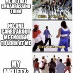 Lol | EVERYONE SAW ME DO THAT EMBARRASSING THING; NO-ONE CARES ABOUT ME ENOUGH TO LOOK AT ME; MY ANXIETY: | image tagged in slide to the left | made w/ Imgflip meme maker