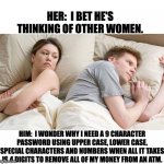 What he's really thinking | HER:  I BET HE'S THINKING OF OTHER WOMEN. HIM:  I WONDER WHY I NEED A 9 CHARACTER PASSWORD USING UPPER CASE, LOWER CASE, SPECIAL CHARACTERS AND NUMBERS WHEN ALL IT TAKES IS 4 DIGITS TO REMOVE ALL OF MY MONEY FROM AN ATM. | image tagged in i bet he's thinking of other woman | made w/ Imgflip meme maker